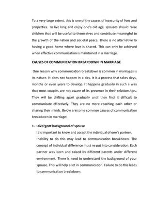 To a very large extent, this is one of the causes of insecurity of lives and
properties. To live long and enjoy one’s old age, spouses should raise
children that will be useful to themselves and contribute meaningful to
the growth of the nation and societal peace. There is no alternative to
having a good home where love is shared. This can only be achieved
when effective communication is maintained in a marriage.
CAUSES OF COMMUNICATION BREAKDOWN IN MARRIAGE
One reason why communication breakdown is common in marriages is
its nature. It does not happen in a day. It is a process that takes days,
months or even years to develop. It happens gradually in such a way
that most couples are not aware of its presence in their relationships.
They will be drifting apart gradually until they find it difficult to
communicate effectively. They are no more reaching each other or
sharing their minds. Below are some common causes of communication
breakdown in marriage:
1. Divergent background of spouse
It is important to know and accept the individual of one’s partner.
Inability to do this may lead to communication breakdown. The
concept of individual difference must ne put into consideration. Each
partner was born and raised by different parents under different
environment. There is need to understand the background of your
spouse. This will help a lot in communication. Failure to do this leads
to communication breakdown.
 
