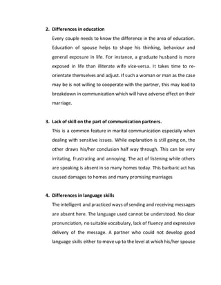 2. Differences in education
Every couple needs to know the difference in the area of education.
Education of spouse helps to shape his thinking, behaviour and
general exposure in life. For instance, a graduate husband is more
exposed in life than illiterate wife vice-versa. It takes time to re-
orientate themselves and adjust. If such a woman or man as the case
may be is not willing to cooperate with the partner, this may lead to
breakdown in communication which will have adverse effect on their
marriage.
3. Lack of skill on the part of communication partners.
This is a common feature in marital communication especially when
dealing with sensitive issues. While explanation is still going on, the
other draws his/her conclusion half way through. This can be very
irritating, frustrating and annoying. The act of listening while others
are speaking is absent in so many homes today. This barbaric act has
caused damages to homes and many promising marriages
4. Differences in language skills
The intelligent and practiced ways of sending and receiving messages
are absent here. The language used cannot be understood. No clear
pronunciation, no suitable vocabulary, lack of fluency and expressive
delivery of the message. A partner who could not develop good
language skills either to move up to the level at which his/her spouse
 