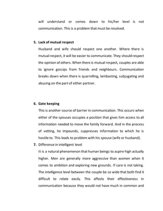 will understand or comes down to his/her level is not
communication. This is a problem that must be resolved.
5. Lack of mutual respect
Husband and wife should respect one another. Where there is
mutual respect, it will be easier to communicate. They should respect
the opinion of others. When there is mutual respect, couples are able
to ignore gossips from friends and neighbours. Communication
breaks down when there is quarrelling, lambasting, subjugating and
abusing on the part of either partner.
6. Gate keeping
This is another source of barrier in communication. This occurs when
either of the spouses occupies a position that gives him access to all
information needed to move the family forward. And in the process
of vetting, he impounds, suppresses information to which he is
hostile to. This leads to problem with his spouse (wife or husband).
7. Difference in intelligent level
It is a natural phenomenon that human beings to aspire high actually
higher. Men are generally more aggressive than women when it
comes to ambition and exploring new grounds. If care is not taking.
The intelligence level between the couple be so wide that both find it
difficult to relate easily. This affects their effectiveness in
communication because they would not have much in common and
 