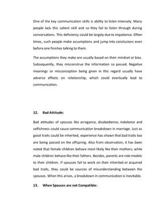 One of the key communication skills is ability to listen intensely. Many
people lack this salient skill and so they fail to listen through during
conversations. This deficiency could be largely due to impatience. Often
times, such people make assumptions and jump into conclusions even
before one finishes talking to them.
The assumptions they make are usually based on their mindset or bias.
Subsequently, they misconstrue the information so passed. Negative
meanings or misconception being given in this regard usually have
adverse effects on relationship, which could eventually lead to
communication.
12. Bad Attitude:
Bad attitudes of spouses like arrogance, disobedience, indolence and
selfishness could cause communication breakdown in marriage. Just as
good traits could be inherited, experience has shown that bad traits too
are being passed on the offspring. Also from observation, it has been
noted that female children behave most likely like their mothers; while
male children behave like their fathers. Besides, parents are role models
to their children. If spouses fail to work on their inherited or acquired
bad traits, they could be sources of misunderstanding between the
spouses. When this arises, a breakdown in communication is inevitable.
13. When Spouses are not Compatible:
 