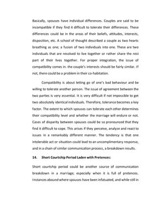 Basically, spouses have individual differences. Couples are said to be
incompatible if they find it difficult to tolerate their differences. These
differences could be in the areas of their beliefs, attitudes, interests,
disposition, etc. A school of thought described a couple as two hearts
breathing as one; a fusion of two individuals into one. These are two
individuals that are resolved to live together or rather share the rest
part of their lives together. For proper integration, the issue of
compatibility comes in. the couple’s interests should be fairly similar. If
not, there could be a problem in their co-habitation.
Compatibility is about letting go of one’s bad behaviour and be
willing to tolerate another person. The issue of agreement between the
two parties is very essential. It is very difficult if not impossible to get
two absolutely identical individuals. Therefore, tolerance becomes a key
factor. The extent to which spouses can tolerate each other determines
their compatibility level and whether the marriage will endure or not.
Cases of disparity between spouses could be so pronounced that they
find it difficult to cope. This arises if they perceive, analyze and react to
issues in a remarkably different manner. The tendency is that one
intolerable act or situation could lead to an uncomplimentary response,
and in a chain of similar communication process, a breakdown results.
14. Short Courtship Period Laden with Pretences:
Short courtship period could be another source of communication
breakdown in a marriage; especially when it is full of pretences.
Instances abound where spouses have been infatuated, and while still in
 