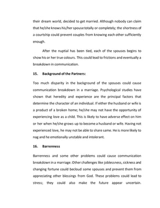 their dream world, decided to get married. Although nobody can claim
that he/she knows his/her spousetotally or completely; the shortness of
a courtship could prevent couples from knowing each other sufficiently
enough.
After the nuptial has been tied, each of the spouses begins to
show his or her true colours. This could lead to frictions and eventually a
breakdown in communication.
15. Background of the Partners:
Too much disparity in the background of the spouses could cause
communication breakdown in a marriage. Psychological studies have
shown that heredity and experience are the principal factors that
determine the character of an individual. If either the husband or wife is
a product of a broken home; he/she may not have the opportunity of
experiencing love as a child. This is likely to have adverse effect on him
or her when he/she grows up to become a husband or wife. Having not
experienced love, he may not be able to share same. He is more likely to
nag and he emotionally unstable and intolerant.
16. Barrenness
Barrenness and some other problems could cause communication
breakdown in a marriage. Other challenges like joblessness, sickness and
changing fortune could becloud some spouses and prevent them from
appreciating other blessings from God. These problems could lead to
stress; they could also make the future appear uncertain.
 