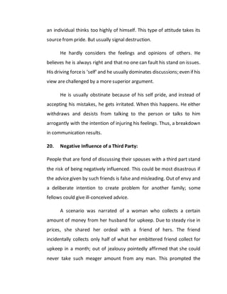 an individual thinks too highly of himself. This type of attitude takes its
source from pride. But usually signal destruction.
He hardly considers the feelings and opinions of others. He
believes he is always right and that no one can fault his stand on issues.
His driving forceis ‘self’ and he usually dominates discussions; even if his
view are challenged by a more superior argument.
He is usually obstinate because of his self pride, and instead of
accepting his mistakes, he gets irritated. When this happens. He either
withdraws and desists from talking to the person or talks to him
arrogantly with the intention of injuring his feelings. Thus, a breakdown
in communication results.
20. Negative Influence of a Third Party:
People that are fond of discussing their spouses with a third part stand
the risk of being negatively influenced. This could be most disastrous if
the advice given by such friends is false and misleading. Out of envy and
a deliberate intention to create problem for another family; some
fellows could give ill-conceived advice.
A scenario was narrated of a woman who collects a certain
amount of money from her husband for upkeep. Due to steady rise in
prices, she shared her ordeal with a friend of hers. The friend
incidentally collects only half of what her embittered friend collect for
upkeep in a month; out of jealousy pointedly affirmed that she could
never take such meager amount from any man. This prompted the
 