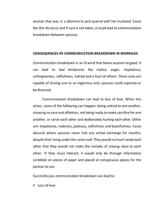 woman that was in a dilemma to pick quarrel with her husband. Cases
like this do occur and if care is not taken, it could lead to communication
breakdown between spouses.
CONSEQUENCES OF COMMUNICATION BREAKDOWN IN MARRIAGE
Communication breakdown is an ill-wind that blows anyone no good. It
can lead to bad tendencies like malice, anger, impatience,
unforgiveness, selfishness, hatred and a host of others. These vices are
capable of driving one to an inglorious end; spouses could separate or
be divorced.
Communication breakdown can lead to loss of love. When this
arises, some of the following can happen: being unkind to one another,
showing no care and affection, not being ready to make sacrifice for one
another, or serve each other and deliberately hurting each other. Other
are: impatience, rudeness, jealousy, selfishness and boastfulness. Cases
abound where spouses never had any verbal exchange for months;
despite their living under the same roof. They would so much avoid each
other that they would not make the mistake of staying close to each
other. If they must interact, it would only be through information
scribbled on pieces of paper and placed at conspicuous places for the
partner to see.
Succinctly put, communication breakdown can lead to:
 Loss of love
 