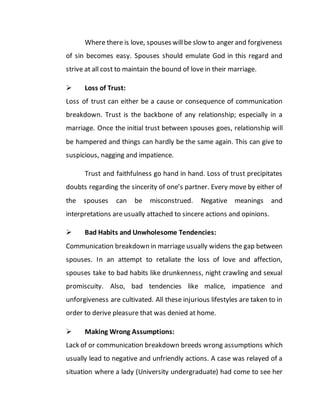 Where there is love, spouses willbe slow to anger and forgiveness
of sin becomes easy. Spouses should emulate God in this regard and
strive at all cost to maintain the bound of love in their marriage.
 Loss of Trust:
Loss of trust can either be a cause or consequence of communication
breakdown. Trust is the backbone of any relationship; especially in a
marriage. Once the initial trust between spouses goes, relationship will
be hampered and things can hardly be the same again. This can give to
suspicious, nagging and impatience.
Trust and faithfulness go hand in hand. Loss of trust precipitates
doubts regarding the sincerity of one’s partner. Every move by either of
the spouses can be misconstrued. Negative meanings and
interpretations are usually attached to sincere actions and opinions.
 Bad Habits and Unwholesome Tendencies:
Communication breakdown in marriage usually widens the gap between
spouses. In an attempt to retaliate the loss of love and affection,
spouses take to bad habits like drunkenness, night crawling and sexual
promiscuity. Also, bad tendencies like malice, impatience and
unforgiveness are cultivated. All these injurious lifestyles are taken to in
order to derive pleasure that was denied at home.
 Making Wrong Assumptions:
Lack of or communication breakdown breeds wrong assumptions which
usually lead to negative and unfriendly actions. A case was relayed of a
situation where a lady (University undergraduate) had come to see her
 