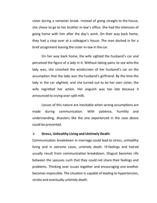 sister during a semester break. Instead of going straight to the house,
she chose to go to her brother in-law’s office. She had the intension of
going home with him after the day’s work. On their way back home,
they had a stop over at a colleague’s house. The man dashed in for a
brief assignment leaving the sister-in-law in the car.
On her way back home, the wife sighted the husband’s car and
perceived the figure of a lady in it. Without taking pains to see who the
lady was, she smashed the windscreen of her husband’s car on the
assumption that the lady was the husband’s girlfriend. By the time the
lady in the car alighted, and she turned out to be her own sister; the
wife regretted her action. Her anguish was too late because it
announced to crying over split milk.
Losses of this nature are inevitable when wrong assumptions are
made during communication. With patience, humility and
understanding, disasters like the one experienced in the case above
could be prevented.
 Stress, Unhealthy Living and Untimely Death:
Communication breakdown in marriage could lead to stress, unhealthy
living and in extreme cases, untimely death. Ill-feelings and hatred
usually result from communication breakdown. Disgust becomes rife
between the spouses such that they could not share their feelings and
problems. Thinking over issues together and encouraging one another
becomes impossible. The situation is capable of leading to hypertension,
stroke and eventually untimely death.
 