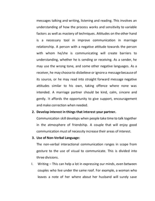 messages talking and writing, listening and reading. This involves an
understanding of how the process works and sensitivity to variable
factors as well as mastery of techniques. Attitudes on the other hand
is a necessary tool in improve communication in marriage
relationship. A person with a negative attitude towards the person
with whom he/she is communicating will create barriers to
understanding, whether he is sending or receiving. As a sender, he
may use the wrong tone, and some other negative languages. As a
receiver, he may chooseto disbelieve or ignorea messagebecauseof
its source, or he may read into straight forward message negative
attitudes similar to his own, taking offence where none was
intended. A marriage partner should be kind, calm, sincere and
gently. It affords the opportunity to give support, encouragement
and make correction when needed.
2. Develop interest in things that interest your partner.
Communication skill develops when people take time to talk together
in the atmosphere of friendship. A couple that will enjoy good
communication must of necessity increase their areas of interest.
3. Use of Non-Verbal Language:
The non-verbal interactional communication ranges in scope from
gesture to the use of visual to communicate. This is divided into
three divisions.
I. Writing – This can help a lot in expressing our minds, even between
couples who live under the same roof. For example, a woman who
leaves a note of her where about her husband will surely save
 