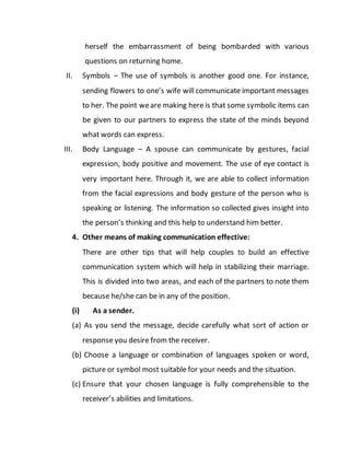 herself the embarrassment of being bombarded with various
questions on returning home.
II. Symbols – The use of symbols is another good one. For instance,
sending flowers to one’s wife will communicate important messages
to her. The point weare making here is that some symbolic items can
be given to our partners to express the state of the minds beyond
what words can express.
III. Body Language – A spouse can communicate by gestures, facial
expression, body positive and movement. The use of eye contact is
very important here. Through it, we are able to collect information
from the facial expressions and body gesture of the person who is
speaking or listening. The information so collected gives insight into
the person’s thinking and this help to understand him better.
4. Other means of making communication effective:
There are other tips that will help couples to build an effective
communication system which will help in stabilizing their marriage.
This is divided into two areas, and each of the partners to note them
because he/she can be in any of the position.
(i) As a sender.
(a) As you send the message, decide carefully what sort of action or
response you desire from the receiver.
(b) Choose a language or combination of languages spoken or word,
picture or symbol most suitable for your needs and the situation.
(c) Ensure that your chosen language is fully comprehensible to the
receiver’s abilities and limitations.
 