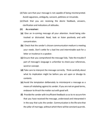 (d)Take care that your message is not capable of being misinterpreted.
Avoid vagueness, ambiguity, sarcasm, pettiness or innuendo.
(e) Check that you are receiving the desire feedback, answers,
clarification and indications of attitudes.
(ii) As a receiver:
(a) Give an in-coming message all your attention. Avoid being side-
tracked or distracted. Read, look or listen positively and with
concentration.
(b) Check that the sender’s chosen communication medium is meeting
your needs. Don’t settle for a bad line and interminable wait for a
letter or insolence in a speaker.
(c) Ensure that you comprehend the message fully. Take the trouble if
part of message’s language is unfamiliar to check your references,
word or concept.
(d) Take care to interpret the message correctly. Think carefully about
what its implication might be before you act upon or divulge its
contents.
(e) Avoid the temptation deliberately to misinterpret a message as a
means of retaliating against its sender. If you are not on good terms,
endeavor to thrash the matter out with good will.
(f) Providethe sender with insufficient feedback so as to re-assure him
that you have received the message, understood and interpreted it
in the way that suits the sender. Communication is the life wire that
the pillar of marriage, without which there will be constant quarrels.
 