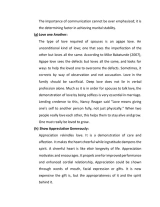 The importance of communication cannot be over emphasized; it is
the determining factor in achieving marital stability.
(g) Love one Another:
The type of love required of spouses is an agape love. An
unconditional kind of love; one that sees the imperfection of the
other but loves all the same. According to Mike Babatunde (2007),
Agape love sees the defects but loves all the same, and looks for
ways to help the loved one to overcome the defects. Sometimes, it
corrects by way of observation and not accusation. Love in the
family should be sacrificial. Deep love does not lie in verbal
profession alone. Much as it is in order for spouses to talk love, the
demonstration of love by being selfless is very essential in marriage.
Lending credence to this, Nancy Reagan said “Love means giving
one’s self to another person fully, not just physically.” When two
people really love each other, this helps them to stay alive and grow.
One must really be loved to grow.
(h) Show Appreciation Generously:
Appreciation rekindles love. It is a demonstration of care and
affection. It makes the heart cheerful while ingratitude dampens the
spirit. A cheerful heart is like elixir longevity of life. Appreciation
motivates and encourages. Itpropels onefor improved performance
and enhanced cordial relationship, Appreciation could be shown
through words of mouth, facial expression or gifts. It is now
expensive the gift is, but the appropriateness of it and the spirit
behind it.
 