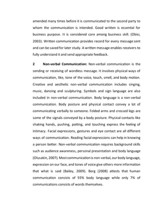 amended many times before it is communicated to the second party to
whom the communication is intended. Good written is essential for
business purpose. It is considered core among business skill. (Obisi,
2003). Written communication provides record for every message sent
and can be saved for later study. A written message enables receivers to
fully understand it and send appropriate feedback.
2 Non-verbal Communication: Non-verbal communication is the
sending or receiving of wordless message. It involves physical ways of
communication, like, tone of the voice, touch, smell, and body motion.
Creative and aesthetic non-verbal communication includes singing,
music, dancing and sculpturing. Symbols and sign language are also
included in non-verbal communication. Body language is a non-verbal
communication. Body posture and physical contact convey a lot of
communicating verbally to someone. Folded arms and crossed legs are
some of the signals conveyed by a body posture. Physical contacts like
shaking hands, pushing, patting, and touching express the feeling of
intimacy. Facial expressions, gestures and eye contact are all different
ways of communication. Reading facial expressions can help in knowing
a person better. Non-verbal communication requires background skills
such as audience awareness, personal presentation and body language
(Olusakin, 2007). Mostcommunication is non-verbal, our body language,
expression on our face, and tones of voice give others more information
that what is said (Bailey, 2009). Borg (2008) attests that human
communication consists of 93% body language while only 7% of
communications consists of words themselves.
 