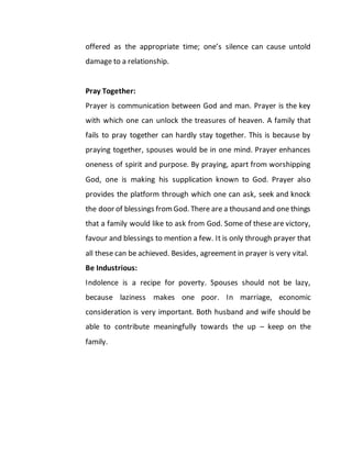 offered as the appropriate time; one’s silence can cause untold
damage to a relationship.
Pray Together:
Prayer is communication between God and man. Prayer is the key
with which one can unlock the treasures of heaven. A family that
fails to pray together can hardly stay together. This is because by
praying together, spouses would be in one mind. Prayer enhances
oneness of spirit and purpose. By praying, apart from worshipping
God, one is making his supplication known to God. Prayer also
provides the platform through which one can ask, seek and knock
the door of blessings fromGod. There are a thousand and one things
that a family would like to ask from God. Some of these are victory,
favour and blessings to mention a few. It is only through prayer that
all these can be achieved. Besides, agreement in prayer is very vital.
Be Industrious:
Indolence is a recipe for poverty. Spouses should not be lazy,
because laziness makes one poor. In marriage, economic
consideration is very important. Both husband and wife should be
able to contribute meaningfully towards the up – keep on the
family.
 