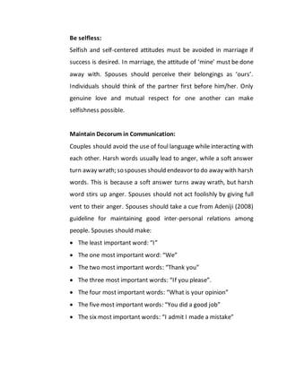 Be selfless:
Selfish and self-centered attitudes must be avoided in marriage if
success is desired. In marriage, the attitude of ‘mine’ must be done
away with. Spouses should perceive their belongings as ‘ours’.
Individuals should think of the partner first before him/her. Only
genuine love and mutual respect for one another can make
selfishness possible.
Maintain Decorum in Communication:
Couples should avoid the use of foul language while interacting with
each other. Harsh words usually lead to anger, while a soft answer
turn away wrath; so spouses should endeavor to do away with harsh
words. This is because a soft answer turns away wrath, but harsh
word stirs up anger. Spouses should not act foolishly by giving full
vent to their anger. Spouses should take a cue from Adeniji (2008)
guideline for maintaining good inter-personal relations among
people. Spouses should make:
 The least important word: “I”
 The one most important word: “We”
 The two most important words: “Thank you”
 The three most important words: “If you please”.
 The four most important words: “What is your opinion”
 The five most important words: “You did a good job”
 The six most important words: “I admit I made a mistake”
 