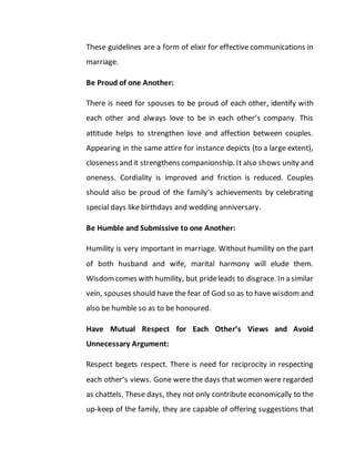 These guidelines are a form of elixir for effective communications in
marriage.
Be Proud of one Another:
There is need for spouses to be proud of each other, identify with
each other and always love to be in each other’s company. This
attitude helps to strengthen love and affection between couples.
Appearing in the same attire for instance depicts (to a large extent),
closeness and it strengthens companionship. It also shows unity and
oneness. Cordiality is improved and friction is reduced. Couples
should also be proud of the family’s achievements by celebrating
special days like birthdays and wedding anniversary.
Be Humble and Submissive to one Another:
Humility is very important in marriage. Without humility on the part
of both husband and wife, marital harmony will elude them.
Wisdomcomes with humility, but prideleads to disgrace. In a similar
vein, spouses should have the fear of God so as to have wisdom and
also be humble so as to be honoured.
Have Mutual Respect for Each Other’s Views and Avoid
Unnecessary Argument:
Respect begets respect. There is need for reciprocity in respecting
each other’s views. Gone were the days that women were regarded
as chattels. These days, they not only contribute economically to the
up-keep of the family, they are capable of offering suggestions that
 