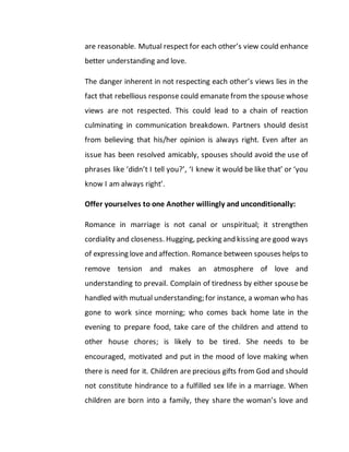 are reasonable. Mutual respect for each other’s view could enhance
better understanding and love.
The danger inherent in not respecting each other’s views lies in the
fact that rebellious response could emanate from the spouse whose
views are not respected. This could lead to a chain of reaction
culminating in communication breakdown. Partners should desist
from believing that his/her opinion is always right. Even after an
issue has been resolved amicably, spouses should avoid the use of
phrases like ‘didn’t I tell you?’, ‘I knew it would be like that’ or ‘you
know I am always right’.
Offer yourselves to one Another willingly and unconditionally:
Romance in marriage is not canal or unspiritual; it strengthen
cordiality and closeness. Hugging, pecking and kissing are good ways
of expressing love and affection. Romance between spouses helps to
remove tension and makes an atmosphere of love and
understanding to prevail. Complain of tiredness by either spouse be
handled with mutual understanding; for instance, a woman who has
gone to work since morning; who comes back home late in the
evening to prepare food, take care of the children and attend to
other house chores; is likely to be tired. She needs to be
encouraged, motivated and put in the mood of love making when
there is need for it. Children are precious gifts from God and should
not constitute hindrance to a fulfilled sex life in a marriage. When
children are born into a family, they share the woman’s love and
 