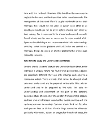 time with the husband. However, this should not be an excuse to
neglect the husband and be insensitive to his sexual demands. The
management of the sexual life of a couple could make or mar their
marriage. Sex should not be used to punish each other or as
conditions should also not be given before offering each other for
love making. Sex is supposed to be shared and enjoyed mutually.
Denial should not be used as an excuse for extra marital affair.
Spouses should dialogue and resolve sex related misunderstandings
amicably. When sexual pleasure and satisfaction are derived in a
marriage, it helps to solve a lot of other problems that are not even
related to romance.
Take Time to Study and Understand Each Other:
Couples should take time to study and understand each other. Every
individual is unique; he/she has his/her own peculiarities. Spouses
are essentially different; they can only influence each other to a
reasonable extent. There are traits that cannot be changed which
one must understand and be prepared to live with. This calls for
understand and to be prepared to live with. This calls for
understanding and adjustment on the part of the partners.
Conscious study of each other should start from courtship because
partners who are strangers to each other during courtship will end
up being enemies in marriage. Spouses should look out for what
each person likes or dislikes. If such things cannot be influenced
positively with words, actions or prayer; for the sake of peace, the
 