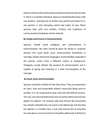 partner should understand and be prepared to tolerate and live with
it. There is no perfect individual. Spouses should therefore bear with
one another, realizing that no matter how perfect one thinks he is,
one partner is also tolerating certain bad habits of one. When
spouses bear with one another, frictions and incidences of
communication breakdown will be reduced.
Be Simple and Precise in Communication:
Spouses should avoid ambiguity and contradictions in
communication. No room should be given for doubt or suspicion
because this could easily cause communication breakdown in
marriage. Simple and precise language is recommended, especially if
the partner comes from a different culture or background.
Ambiguity usually defeats the purpose of communication and is
capable of giving dual meaning or a total misconception of the
message.
Be Clean, Neat and Presentable:
Spouses should be mindful of how they dress. They are enjoined to
be clean, neat and presentable without necessarily being canal or
worldly. It is not unspiritual to wear neat and well tailored dresses.
The way one dressed determines how he will be addressed and also
depicts his address. For instance, lady who dresses like a prostitute
has already indicated how she wants to be addressed; and also that
her address is a brothel. Also, a man who dresses like an Area Boy
has also given a clue as to how he should be addressed; and that his
 