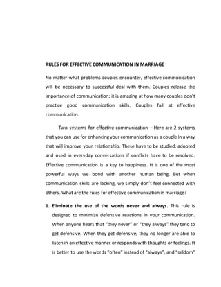 RULES FOR EFFECTIVE COMMUNICATION IN MARRIAGE
No matter what problems couples encounter, effective communication
will be necessary to successful deal with them. Couples release the
importance of communication; it is amazing at how many couples don’t
practice good communication skills. Couples fail at effective
communication.
Two systems for effective communication – Here are 2 systems
that you can usefor enhancing your communication as a couple in a way
that will improve your relationship. These have to be studied, adopted
and used in everyday conversations if conflicts have to be resolved.
Effective communication is a key to happiness. It is one of the most
powerful ways we bond with another human being. But when
communication skills are lacking, we simply don’t feel connected with
others. What are the rules for effective communication in marriage?
1. Eliminate the use of the words never and always. This rule is
designed to minimize defensive reactions in your communication.
When anyone hears that “they never” or “they always” they tend to
get defensive. When they get defensive, they no longer are able to
listen in an effective manner or responds with thoughts or feelings. It
is better to use the words “often” instead of “always”, and “seldom”
 