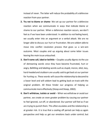 instead of never. The latter will reduce the probability of a defensive
reaction from your partner.
2. Try not to blame or shame- We set up our partner for a defensive
reaction when we communicate in ways that indicate blame or
shame to our partner. When a defensive reaction occurs, we don’t
feel as if we have been understood. In addition to not feeling heard,
we usually enter into an argument or a verbal attack. We are no
longer able to discuss our hurt or frustration. We are seldom able to
move into conflict resolution process that gives us a win-win
outcome. Most couples end up arguing about some letter issues
leaving the main issue untouched.
3. Don’t name call, label or belittle – Couples usually digress to the use
of demeaning words once they have become frustrated, hurt or
angry. Belittling and labeling words such as stupid, moron, idiot, lazy,
hard-headed and stubborn are usually said to get back at our partner
for hurting us. These words will cause the relationship to descend to
a lower level and will seldom lead to getting back on track with the
original problem. All these hinder our progress of helping us
communicate more effectively (Stoop and Stoop, 2002).
4. Don’t withdraw, isolate or avoid – When we withdraw or avoid our
partner, we create an even greater problem by causing our partner
to feel ignored, cut off, or abandoned. Our partner will feel as if we
are trying to punish them. This often escalates and the relationship is
at greater risk. It is true that a cooling off period can help us again
perspective and help us get our emotions back under control, but
 