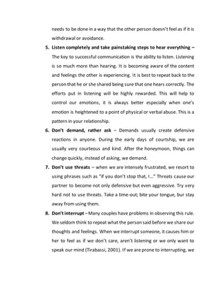 needs to be done in a way that the other person doesn’t feel as if it is
withdrawal or avoidance.
5. Listen completely and take painstaking steps to hear everything –
The key to successful communication is the ability to listen. Listening
is so much more than hearing. It is becoming aware of the content
and feelings the other is experiencing. It is best to repeat back to the
person that he or she shared being sure that one hears correctly. The
efforts put in listening will be highly rewarded. This will help to
control our emotions, it is always better especially when one’s
emotion is heightened to a point of physical or verbal abuse. This is a
pattern in your relationship.
6. Don’t demand, rather ask – Demands usually create defensive
reactions in anyone. During the early days of courtship, we are
usually very courteous and kind. After the honeymoon, things can
change quickly, instead of asking, we demand.
7. Don’t use threats – when we are intensely frustrated, we resort to
using phrases such as “if you don’t stop that, I…” Threats cause our
partner to become not only defensive but even aggressive. Try very
hard not to use threats. Take a time-out; bite your tongue, bur stay
away from using them.
8. Don’t interrupt –Many couples have problems in observing this rule.
We seldom think to repeat what the person said before we share our
thoughts and feelings. When we interrupt someone, it causes him or
her to feel as if we don’t care, aren’t listening or we only want to
speak our mind (Tirabassi, 2001). If we are prone to interrupting, we
 