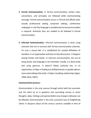3 Formal Communication: In formal communication, certain rules,
conventions, and principles are followed while communicating
message. Formal communication occurs in formal and official style.
Usually professional setting, corporate settings, conferences
undergoes in and foul language is avoided and correct pronunciation
is required. Authority lines are needed to be followed in formal
communication.
4 Informal Communication: Informal communication is done using
channels that are in contrast with formal communication channels.
It’s just a casual talk. It is established for societal affiliations of
members in an organization and face-to-face discussions. It happens
among friends and family. In informal communication, the use of
slang words, foul language is not restricted. Usually, it is done orally
and using gestures. It doesn’t follow authority line. In an
organisation, it helps in finding out staff grievances as people express
more when talking informally. It helps in building relationships (Egan,
1990; Okoli, 2007).
Communication process:
Communication is the only avenue through which both the counselor
and the client (s) as in guidance and counseling convey or share
thoughts, ideas, feelings and opinion before any change in behavior can
be affected. Communication is the only successful way of enlightening
clients in diaspora about all the various services available in time of
 