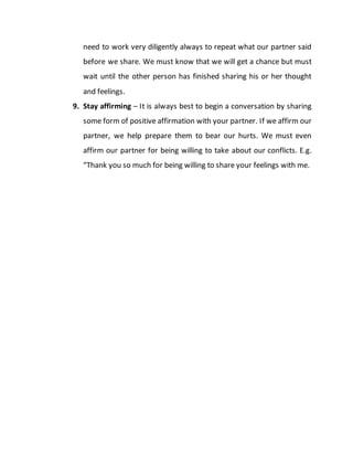 need to work very diligently always to repeat what our partner said
before we share. We must know that we will get a chance but must
wait until the other person has finished sharing his or her thought
and feelings.
9. Stay affirming – It is always best to begin a conversation by sharing
some form of positive affirmation with your partner. If we affirm our
partner, we help prepare them to bear our hurts. We must even
affirm our partner for being willing to take about our conflicts. E.g.
“Thank you so much for being willing to share your feelings with me.
 
