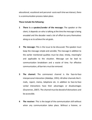 educational, vocational and personal -socio each time we interact, there
is a communication process taken place.
These include the following:
1 There is a speaker/sender of the message: The speaker or the
client, it depends on who is talking at the time the message is being
encoded and the decoder need a lot of effort to carry themselves
along so as to achieve the set goals.
2 The message: This is the issue to be discussed. The speaker must
keep the message simple and sensible. The message in addition to
the earlier mentioned qualities must be clear, timely, meaningful
and applicable to the situation. Message can be lead to
communication breakdown and a waste of time. For effective
communication, all barriers must be removed.
3 The channel: The commonest channel is the face-to-face
interpersonal interaction (Adedipe, 1991). All other channels like E-
mails, report, memo, telephone etc. in addition to face-to-face
verbal interactions have their advantages or disadvantages
(Osarenren, 2007). The channel must be devoid of distractions and
be accessible.
4 The receiver: This is the target of the communication skill without
when any communication takes place. Without a listener, or
 