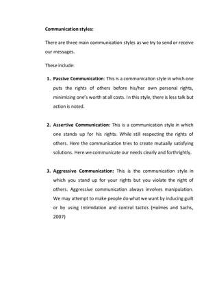 Communication styles:
There are three main communication styles as we try to send or receive
our messages.
These include:
1. Passive Communication: This is a communication style in which one
puts the rights of others before his/her own personal rights,
minimizing one’s worth at all costs. In this style, there is less talk but
action is noted.
2. Assertive Communication: This is a communication style in which
one stands up for his rights. While still respecting the rights of
others. Here the communication tries to create mutually satisfying
solutions. Here we communicate our needs clearly and forthrightly.
3. Aggressive Communication: This is the communication style in
which you stand up for your rights but you violate the right of
others. Aggressive communication always involves manipulation.
We may attempt to make people do what we want by inducing guilt
or by using Intimidation and control tactics (Holmes and Sachs,
2007)
 