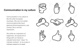 Communication in my culture
Comuunication in my culture is
like the other European
countryes. We use non-verbal
communications like hand
gestures,facial expressions, eye
contact, like a normal
expression.
We smile as a expresion of
happiness, we expres lot of
things with our hands,to
indicate”come here”,”okay”,”to
indicate numbers”, or as a way to
indicate respect or to greet
 