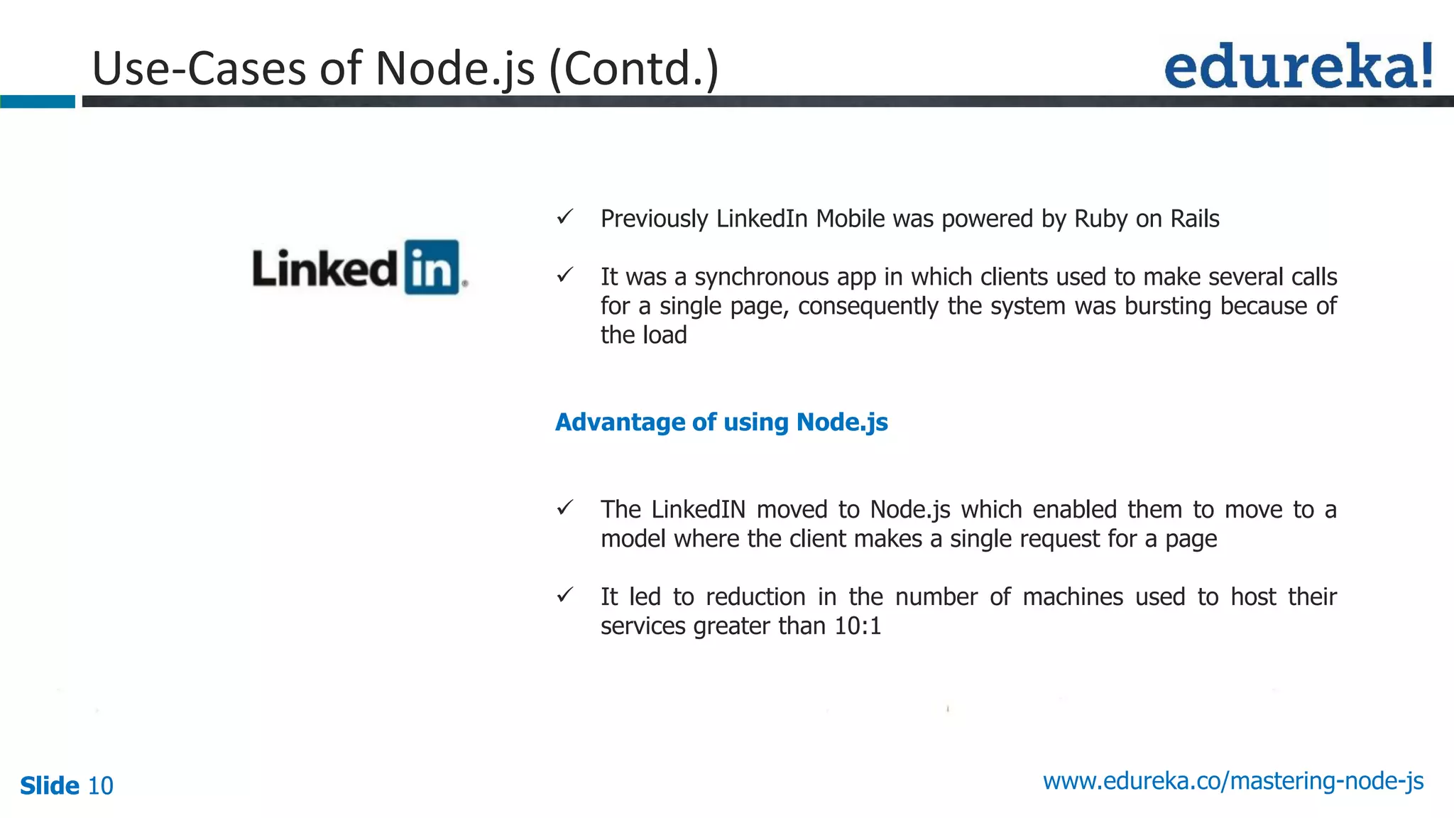 Slide 10 www.edureka.co/mastering-node-jsSlide 10
Use-Cases of Node.js (Contd.)
 Previously LinkedIn Mobile was powered by Ruby on Rails
 It was a synchronous app in which clients used to make several calls
for a single page, consequently the system was bursting because of
the load
Advantage of using Node.js
 The LinkedIN moved to Node.js which enabled them to move to a
model where the client makes a single request for a page
 It led to reduction in the number of machines used to host their
services greater than 10:1
 