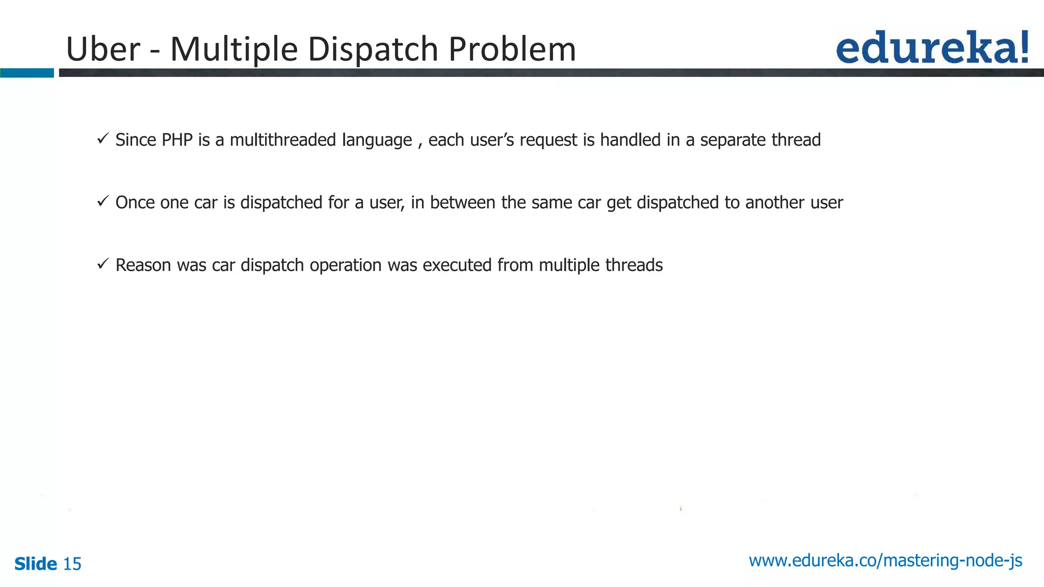 Slide 15 www.edureka.co/mastering-node-jsSlide 15
Uber - Multiple Dispatch Problem
 Since PHP is a multithreaded language , each user’s request is handled in a separate thread
 Once one car is dispatched for a user, in between the same car get dispatched to another user
 Reason was car dispatch operation was executed from multiple threads
 