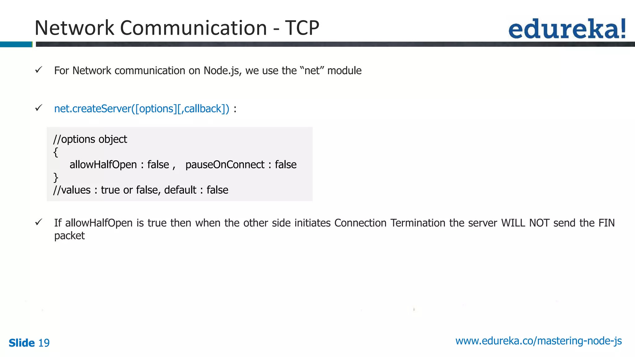 Slide 19 www.edureka.co/mastering-node-jsSlide 19Slide 19Slide 19
 For Network communication on Node.js, we use the “net” module
 net.createServer([options][,callback]) :
 If allowHalfOpen is true then when the other side initiates Connection Termination the server WILL NOT send the FIN
packet
Network Communication - TCP
//options object
{
allowHalfOpen : false , pauseOnConnect : false
}
//values : true or false, default : false
 