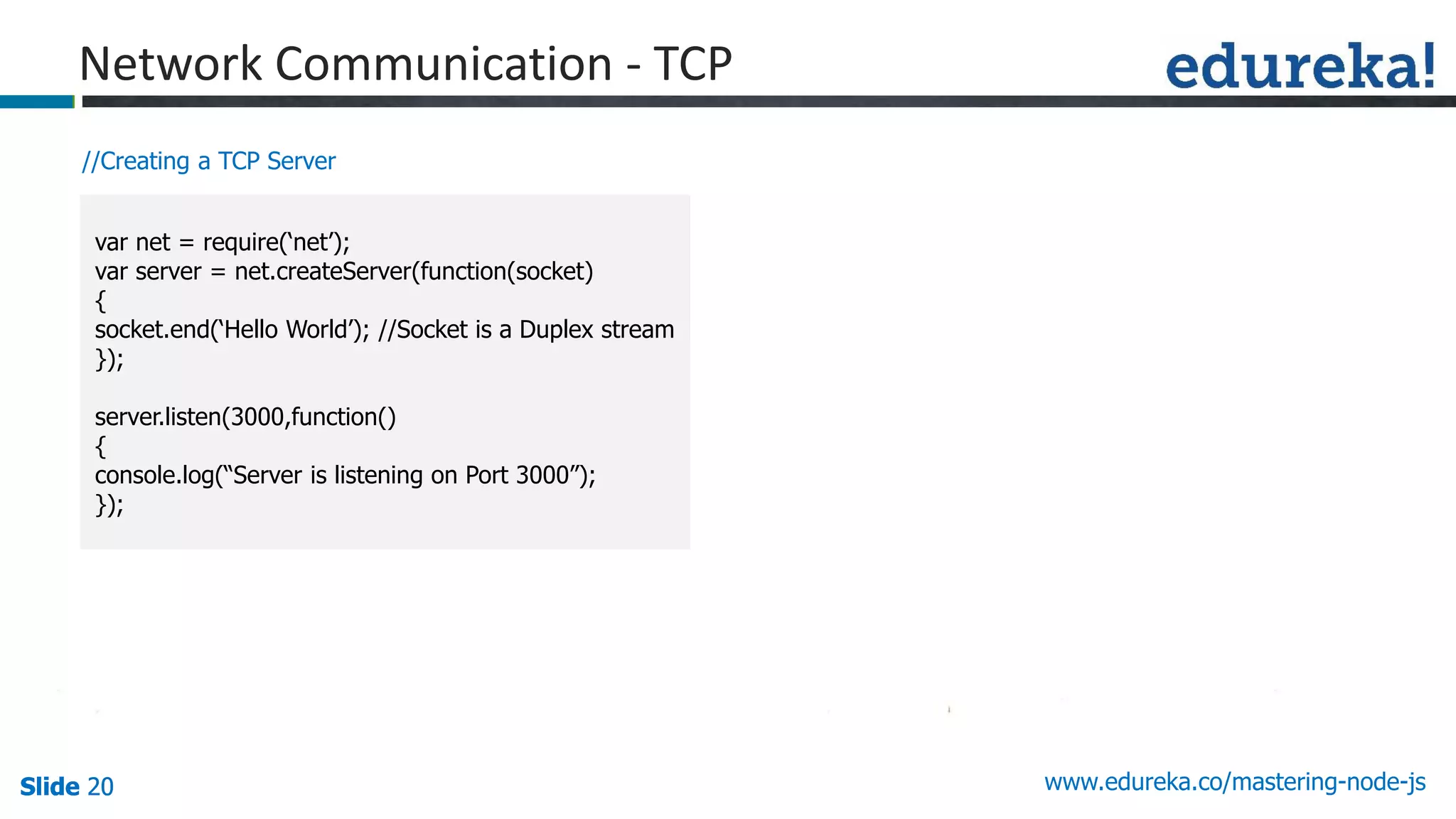 Slide 20 www.edureka.co/mastering-node-jsSlide 20Slide 20Slide 20
//Creating a TCP Server
var net = require(‘net’);
var server = net.createServer(function(socket)
{
socket.end(‘Hello World’); //Socket is a Duplex stream
});
server.listen(3000,function()
{
console.log(“Server is listening on Port 3000”);
});
Network Communication - TCP
 