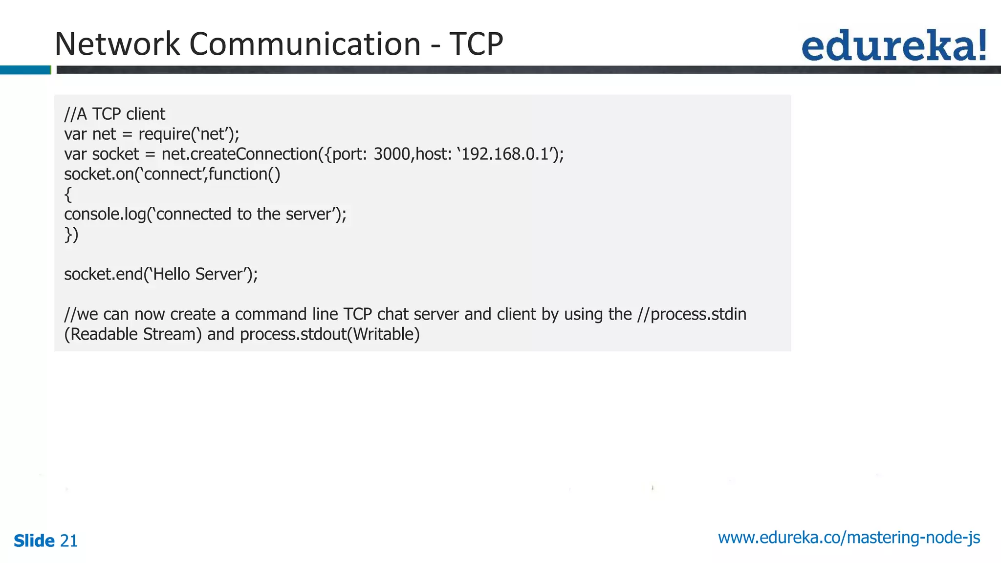 Slide 21 www.edureka.co/mastering-node-jsSlide 21Slide 21Slide 21
//A TCP client
var net = require(‘net’);
var socket = net.createConnection({port: 3000,host: ‘192.168.0.1’);
socket.on(‘connect’,function()
{
console.log(‘connected to the server’);
})
socket.end(‘Hello Server’);
//we can now create a command line TCP chat server and client by using the //process.stdin
(Readable Stream) and process.stdout(Writable)
Network Communication - TCP
 