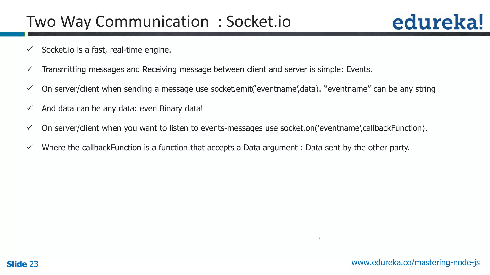 Slide 23 www.edureka.co/mastering-node-jsSlide 23Slide 23Slide 23
Two Way Communication : Socket.io
 Socket.io is a fast, real-time engine.
 Transmitting messages and Receiving message between client and server is simple: Events.
 On server/client when sending a message use socket.emit(‘eventname’,data). “eventname” can be any string
 And data can be any data: even Binary data!
 On server/client when you want to listen to events-messages use socket.on(‘eventname’,callbackFunction).
 Where the callbackFunction is a function that accepts a Data argument : Data sent by the other party.
 