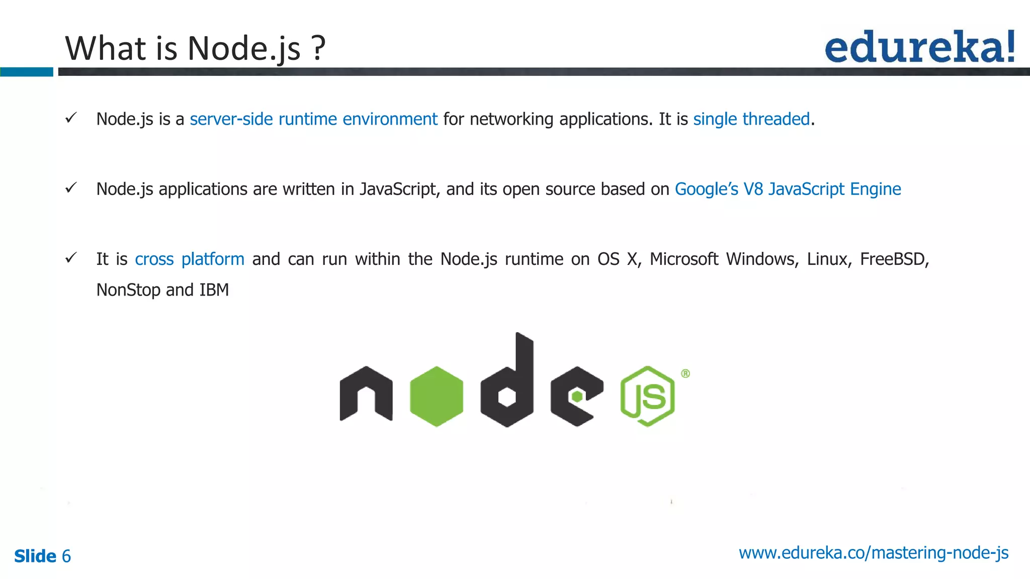 Slide 6 www.edureka.co/mastering-node-jsSlide 6
What is Node.js ?
 Node.js is a server-side runtime environment for networking applications. It is single threaded.
 Node.js applications are written in JavaScript, and its open source based on Google’s V8 JavaScript Engine
 It is cross platform and can run within the Node.js runtime on OS X, Microsoft Windows, Linux, FreeBSD,
NonStop and IBM
 