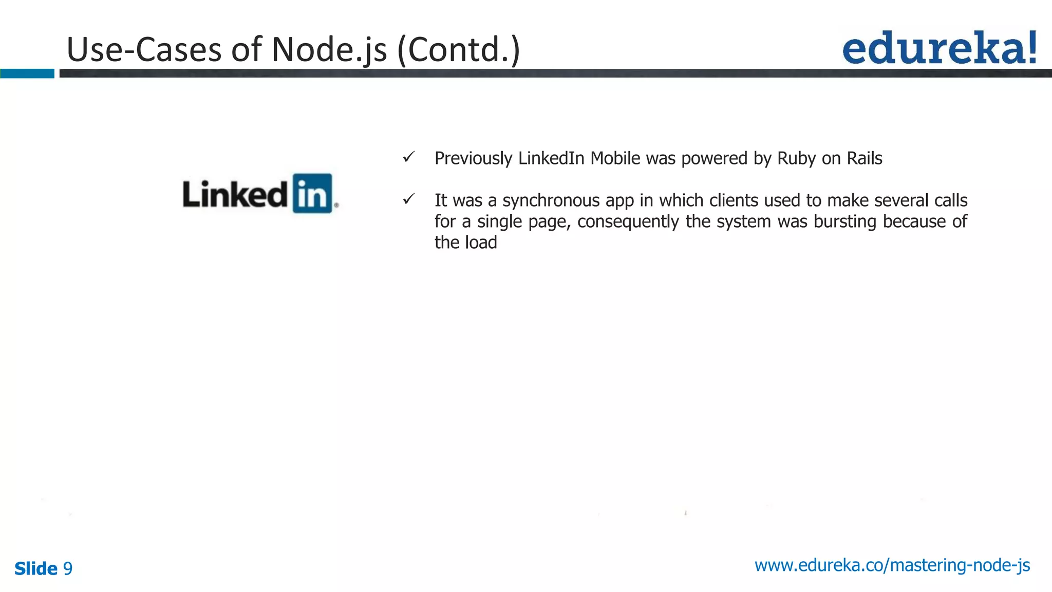 Slide 9 www.edureka.co/mastering-node-jsSlide 9
Use-Cases of Node.js (Contd.)
 Previously LinkedIn Mobile was powered by Ruby on Rails
 It was a synchronous app in which clients used to make several calls
for a single page, consequently the system was bursting because of
the load
 
