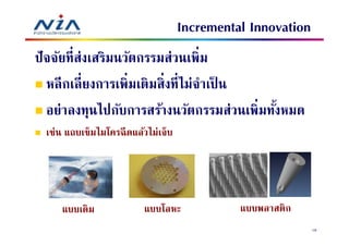 Incremental Innovation
ปั จจัยทีส่งเสริมนวัตกรรมส่วนเพิม
   หลี กเลียงการเพิมเติมสิงทีไม่จําเป็ น
   อย่าลงทุนไปกับการสร้างนวัตกรรมส่วนเพิมทังหมด
 เช่น แถบเข็มไมโครฉี ดแล้วไม่เจ็บ




     แบบเดิม             แบบโลหะ              แบบพลาสติก
                                                             16
 