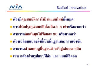 Radical Innovation

ต้องมีคณสมบัติการใช้งานแบบใหม่ทงหมด
       ุ                          ั
การปรับปรุงคุณสมบัติตองดีกว่า 5 เท่าหรือมากกว่า
                        ้
สามารถลดต้นทุนได้รอยละ 30 หรือมากกว่า
                     ้
ต้องเปลี ยนแปลงสิงทีเป็ นพืนฐานของการแข่งขัน
สามารถกําหนดกฎพืนฐานสําหรับผูเ้ ล่นหลายอืน
เช่น กล้องถ่ายรูปแบบฟิ ล์ม และ แบบดิจิตอล
                                                  18
 