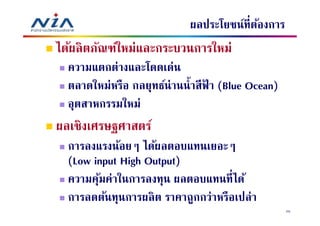 ผลประโยชน์ทีต้องการ
ได้ผลิ ตภัณฑ์ใหม่และกระบวนการใหม่
  ความแตกต่างและโดดเด่น
  ตลาดใหม่หรือ กลยุทธ์น่านนํ าสี ฟา (Blue Ocean)
                                  ้
  อุตสาหกรรมใหม่
ผลเชิงเศรษฐศาสตร์
  การลงแรงน้อยๆ ได้ผลตอบแทนเยอะๆ
  (Low input High Output)
  ความคุมค่าในการลงทุน ผลตอบแทนทีได้
        ้
  การลดต้นทุนการผลิ ต ราคาถูกกว่าหรือเปล่า
                                                   25
 