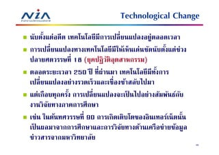 Technological Change
นับตังแต่อดีต เทคโนโลยี มีการเปลี ยนแปลงอยู่ตลอดเวลา
การเปลี ยนแปลงทางเทคโนโลยี มีให้เห็นเด่นชัดนับตังแต่ช่วง
ปลายศตวรรษที 18 (ยุคปฏิ วติอุตสาหกรรม)
                            ั
ตลอดระยะเวลา 250 ปี ทีผ่านมา เทคโนโลยี มีทงการ
                                             ั
เปลี ยนแปลงอย่างรวดเร็วและเชืองช้าสลับไปมา
แต่เกือบทุกครัง การเปลี ยนแปลงจะเป็ นไปอย่างสัมพันธ์กบ
                                                     ั
งานวิจยทางภาคการศึกษา
       ั
เช่น ในต้นทศวรรษที 90 การเกิดเติบโตของอินเทอร์เน็ ตนัน
เป็ นผลมาจากการศึกษาและการวิจยทางด้านเครือข่ายข้อมูล
                                  ั
ข่าวสารจากมหาวิทยาลัย
                                                           36
 