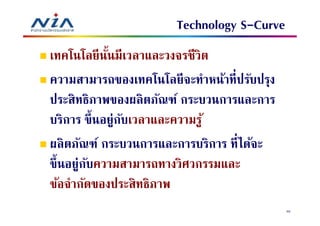 Technology S-Curve
เทคโนโลยี นนมีเวลาและวงจรชีวิต
            ั
ความสามารถของเทคโนโลยีจะทําหน้าทีปรับปรุง
ประสิทธิภาพของผลิ ตภัณฑ์ กระบวนการและการ
บริการ ขึนอยู่กบเวลาและความรู ้
               ั
ผลิ ตภัณฑ์ กระบวนการและการบริการ ทีได้จะ
ขึ นอยู่กบความสามารถทางวิศวกรรมและ
         ั
ข้อจํากัดของประสิทธิภาพ
                                            40
 
