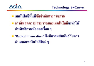 Technology S-Curve
เทคโนโลยี นนมีขอจํากัดทางกายภาพ
            ั ้
การสินสุดความสามารถของเทคโนโลยี จะทําให้
ประสิทธิภาพน้อยลงเรือยๆ
“Radical Innovation” จึงมีความสัมพันธ์กบการ
                                       ั
นําเสนอเทคโนโลยีใหม่ๆ


                                              41
 