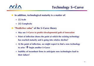 Technology S-Curve
In addition, technological maturity is a matter of:
   (i) Scale
   (ii) Complexity
“Predictive value” of the S-Curve theory
   May use S-Curve to predict developmental path of innovation
   Point of inflection shows the point at which the existing technology
   has reached maturity and is going into relative decline!
   At the point of inflection, we might expect to find a new technology
   to arise begin another S-Curve
   Inability of incumbent firms to anticipate new technologies lead to
   their failure!

                                                                          43
 