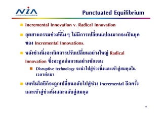 Punctuated Equilibrium
Incremental Innovation v. Radical Innovation
อุตสาหกรรมช่วงทีนิ งๆ ไม่มีการเปลี ยนแปลงมากจะเป็ นยุค
ของ Incremental Innovations.
หลังช่วงนิ งจะเกิดการปรับเปลี ยนอย่างใหญ่ Radical
Innovation ซึงจะถูกก่อกวนอย่างชัดเจน
     Disruptive technology จะนําไปสู่ช่วงนิ งและเข้าสู่สมดุลใน
     เวลาต่อมา
เทคโนโลยี ก็จะถูกเปลียนกลับไปสู่ช่วง Incremental อีกครัง
และเข้าสู่ช่วงนิ งและกลับสู่สมดุล
                                                                 48
 
