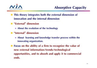 Absorptive Capacity
This theory integrates both the external dimension of
innovation and the internal dimension
“External” dimension
   About the evolution of the technology
“Internal” dimension
   About learning and knowledge transfer process within the
   innovating organization.
Focus on the ability of a firm to recognize the value of
new external information/trends/technological
opportunities, and to absorb and apply it to commercial
ends.
                                                              57
 
