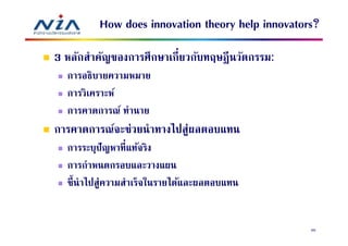 How does innovation theory help innovators?
3 หลักสําคัญของการศึกษาเกียวกับทฤษฎี นวัตกรรม:
  การอธิบายความหมาย
  การวิเคราะห์
  การคาดการณ์ ทํานาย
การคาดการณ์จะช่วยนําทางไปสู่ผลตอบแทน
  การระบุปัญหาทีแท้จริง
  การกําหนดกรอบและวางแผน
  ชีนําไปสู่ความสําเร็จในรายได้และผลตอบแทน


                                                  66
 