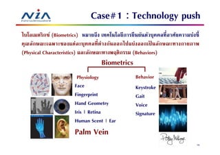 Case#1 : Technology push
ไบโอเมตริกซ์ (Biometrics) หมายถึง เทคโนโลยี การยื นยันตัวบุคคลทีอาศัยความบ่งชี
คุณลักษณะเฉพาะของแต่ ละบุคคลที ต่ างกันออกไปแบ่งออกเป็ นลักษณะทางกายภาพ
(Physical Characteristics) และลักษณะทางพฤติกรรม (Behaviors)
                                   Biometrics
                        Physiology                Behavior
                       Face                       Keystroke
                       Fingerprint                Gait
                       Hand Geometry              Voice
                       Iris | Retina              Signature
                       Human Scent | Ear
                       Palm Vein
                                                                            76
 