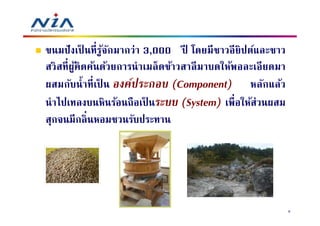 ขนมปั งเป็ นที รูจกมากว่า 3,000 ปี โดยมี ชาวอี ยิปต์และชาว
                 ้ ั
สวิ สที ผูคิดค้นด้วยการนํ าเมล็ ดข้าวสาลี มาบดให้พอละเอี ยดมา
          ้
ผสมกับนํ าที เป็ น องค์ประกอบ (Component) หลักแล้ว
นํ าไปเทลงบนหินร้อนถื อเป็ นระบบ (System) เพือให้ส่วนผสม
สุกจนมีกลินหอมชวนรับประทาน




                                                                8
 