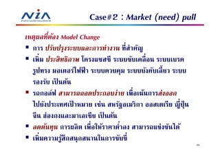 Case#2 : Market (need) pull
เหตุผลทีต้อง Model Change
  การ ปรับปรุงระบบและการทํางาน ทีสําคัญ
  เพิม ประสิทธิภาพ โครงแชสซี ระบบขับเคลื อน ระบบเบรค
  รูปทรง มอเตอร์ไฟฟา ระบบควบคุม ระบบบังคับเลี ยว ระบบ
                    ้
  รองรับ เป็ นต้น
  รถกอล์ฟ สามารถถอดประกอบง่าย เพือเน้นการส่งออก
  ไปยังประเทศเปาหมาย เช่น สหรัฐอเมริกา ออสเตเรีย ญี ปุ่ น
                  ้
  จีน ฮ่องกงและมาเลเซีย เป็ นต้น
  ลดต้นทุน การผลิ ต เพือให้ราคาตําลง สามารถแข่งขันได้
  เพิมความรูสึกสนุกสนานในการขับขี
              ้
                                                            80
 